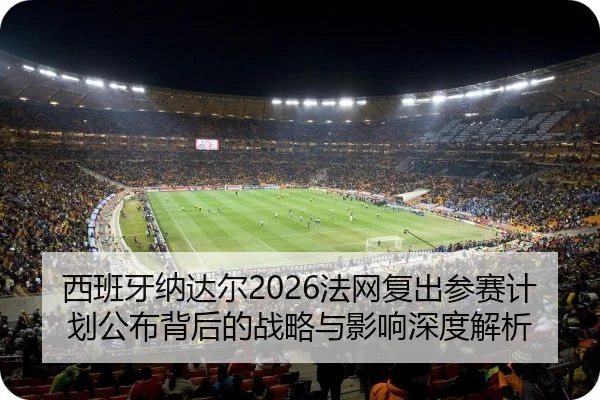 西班牙纳达尔2026法网复出参赛计划公布背后的战略与影响深度解析